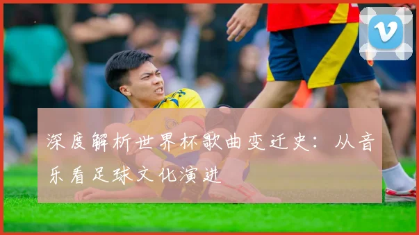 深度解析世界杯歌曲变迁史：从音乐看足球文化演进