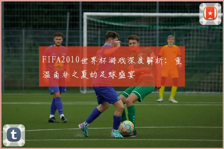 FIFA2010世界杯游戏深度解析：重温南非之夏的足球盛宴