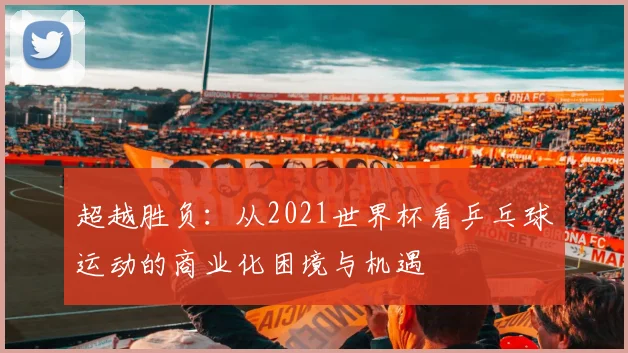 超越胜负：从2021世界杯看乒乓球运动的商业化困境与机遇