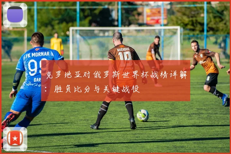 克罗地亚对俄罗斯世界杯战绩详解：胜负比分与关键战役
