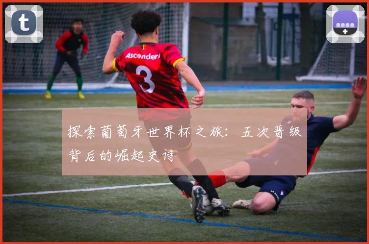 探索葡萄牙世界杯之旅：五次晋级背后的崛起史诗