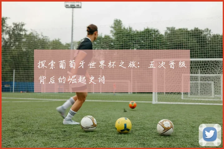 探索葡萄牙世界杯之旅:五次晋级背后的崛起史诗