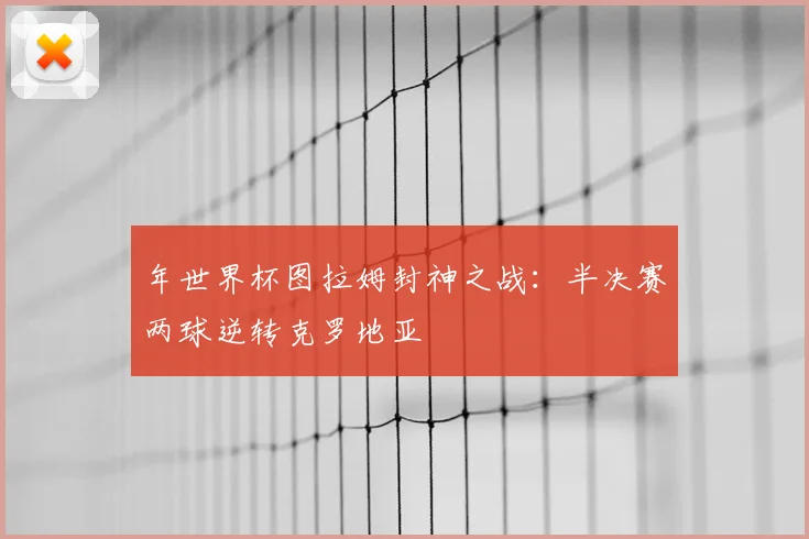 年世界杯图拉姆封神之战:半决赛两球逆转克罗地亚