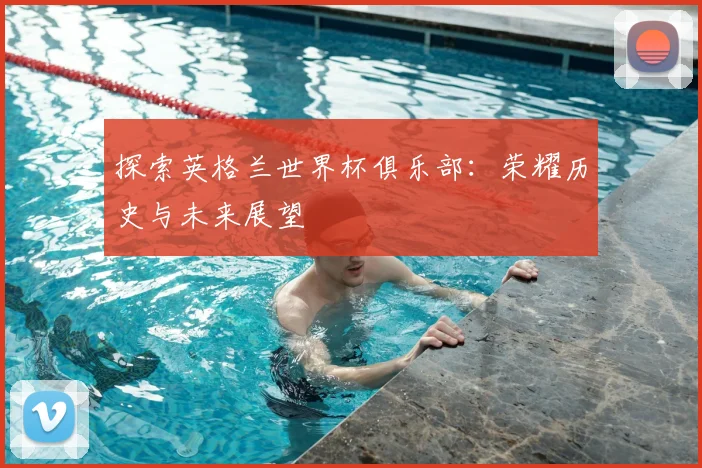 探索英格兰世界杯俱乐部:荣耀历史与未来展望