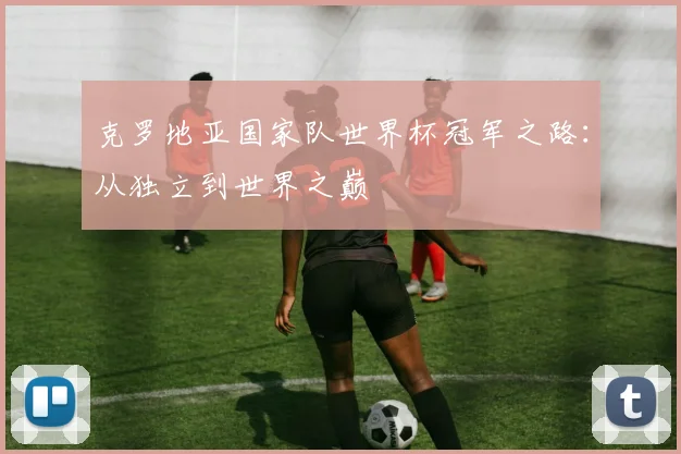 克罗地亚国家队世界杯冠军之路：从独立到世界之巅
