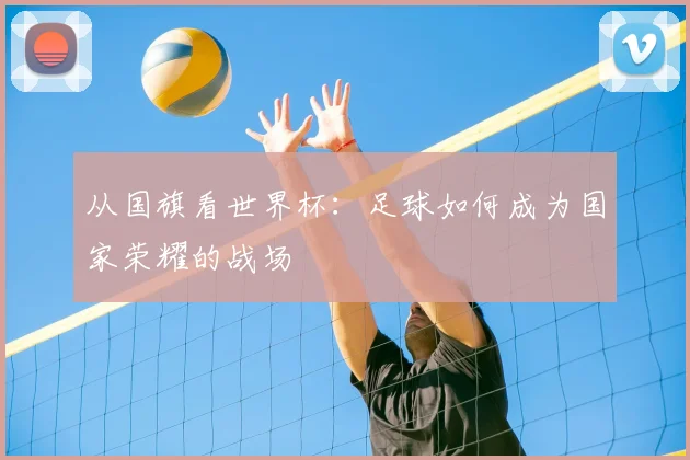 从国旗看世界杯:足球如何成为国家荣耀的战场