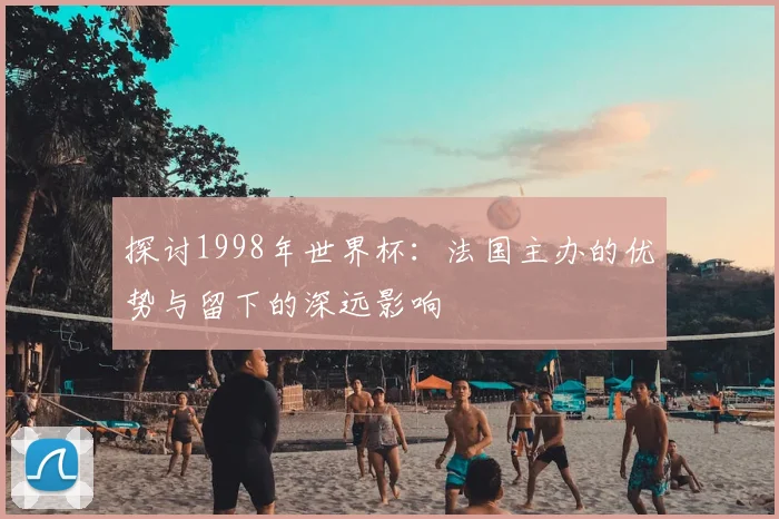 探讨1998年世界杯：法国主办的优势与留下的深远影响